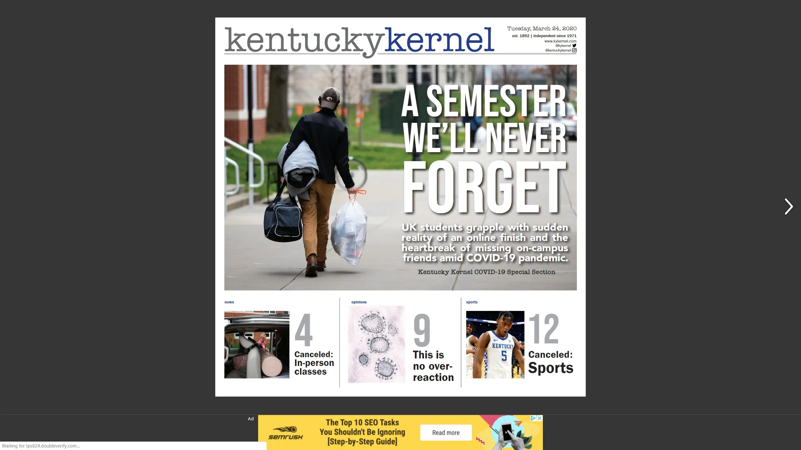 The last print issue of the Kentucky Kernel for the rest of this semester is out today, and it can be viewed online at https://issuu.com/kentuckykernel/docs/kernel_march_24__2020. The Kernel offers news 24/7 on its website.